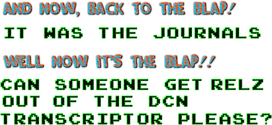 AND NOW BACK TO THE BLAP! {it was the journals} WELL NOW IT'S THE BLAP! {can someone get relz out of the DCN transcriptor please?}