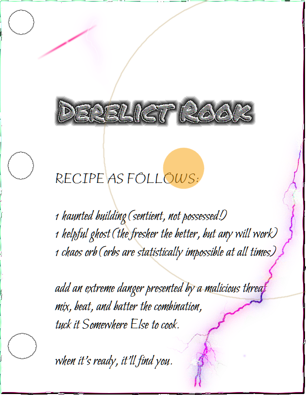 Derelict Rook: RECIPE AS FOLLOWS: 1 haunted building (sentient, not possessed!) 1 helpful ghost (the fresher the better, but any will work) 1 chaos orb (orbs are statistically impossible at all times) add an extreme danger presented by a malicious threat. mix, beat, and batter the combination, then tuck it Somewhere Else to cook. when it’s ready, it’ll find you.